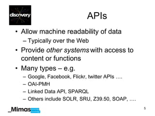 APIs
• Allow machine readability of data
  – Typically over the Web
• Provide other systems with access to
  content or functions
• Many types – e.g.
  –   Google, Facebook, Flickr, twitter APIs ….
  –   OAI-PMH
  –   Linked Data API, SPARQL
  –   Others include SOLR, SRU, Z39.50, SOAP, ….
                                                   5
 