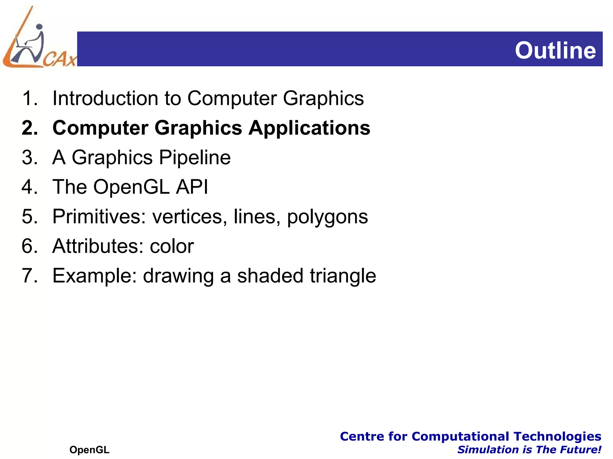 Outline
1.   Introduction to Computer Graphics
2.   Computer Graphics Applications
3.   A Graphics Pipeline
4.   The OpenGL API
5.   Primitives: vertices, lines, polygons
6.   Attributes: color
7.   Example: drawing a shaded triangle




                                     Centre for Computational Technologies
      OpenGL                                         Simulation is The Future!
 