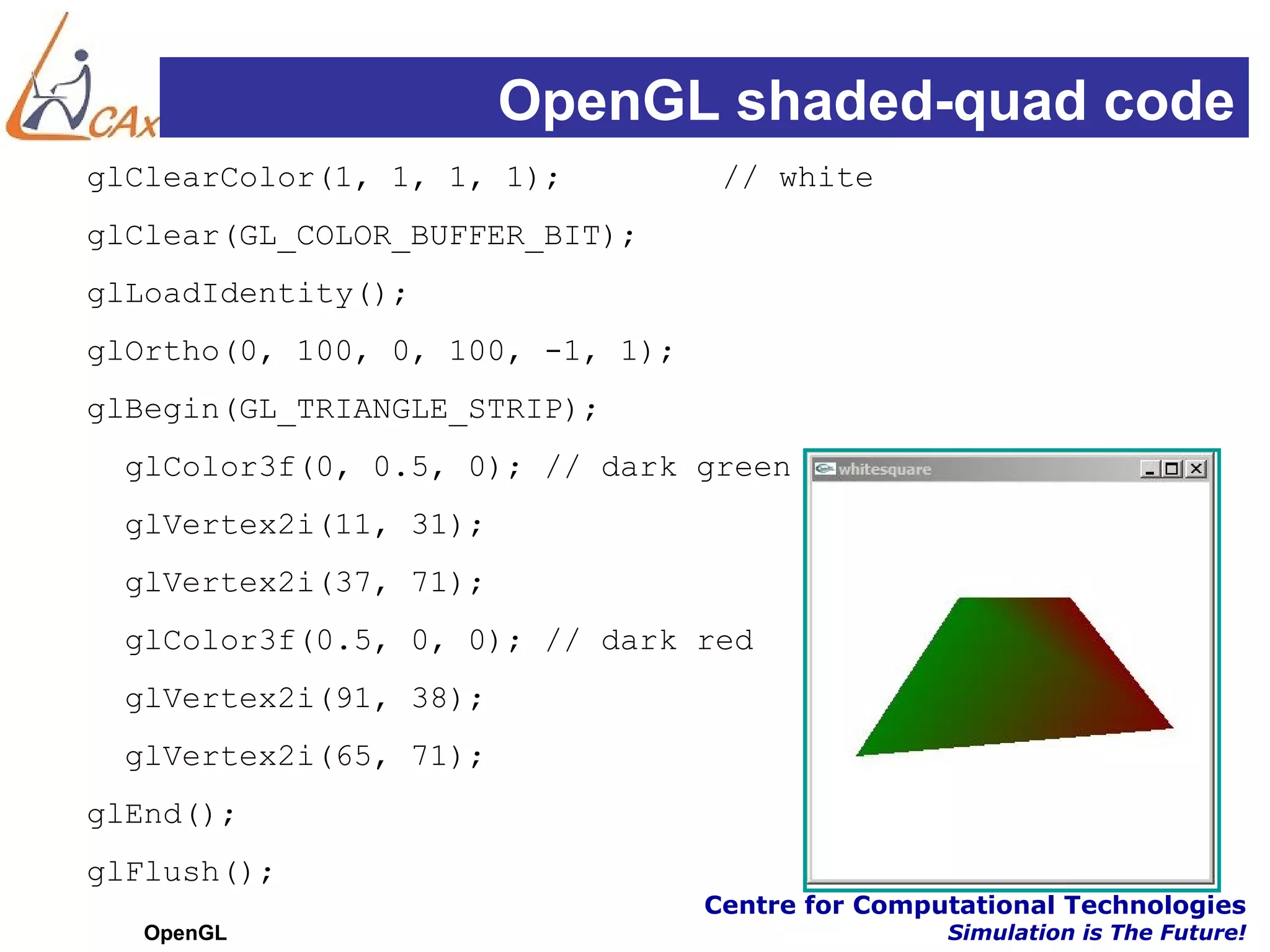 OpenGL shaded-quad code
glClearColor(1, 1, 1, 1);          // white
glClear(GL_COLOR_BUFFER_BIT);
glLoadIdentity();
glOrtho(0, 100, 0, 100, -1, 1);
glBegin(GL_TRIANGLE_STRIP);
  glColor3f(0, 0.5, 0); // dark green
  glVertex2i(11, 31);
  glVertex2i(37, 71);
  glColor3f(0.5, 0, 0); // dark red
  glVertex2i(91, 38);
  glVertex2i(65, 71);
glEnd();
glFlush();
                                  Centre for Computational Technologies
  OpenGL                                          Simulation is The Future!
 