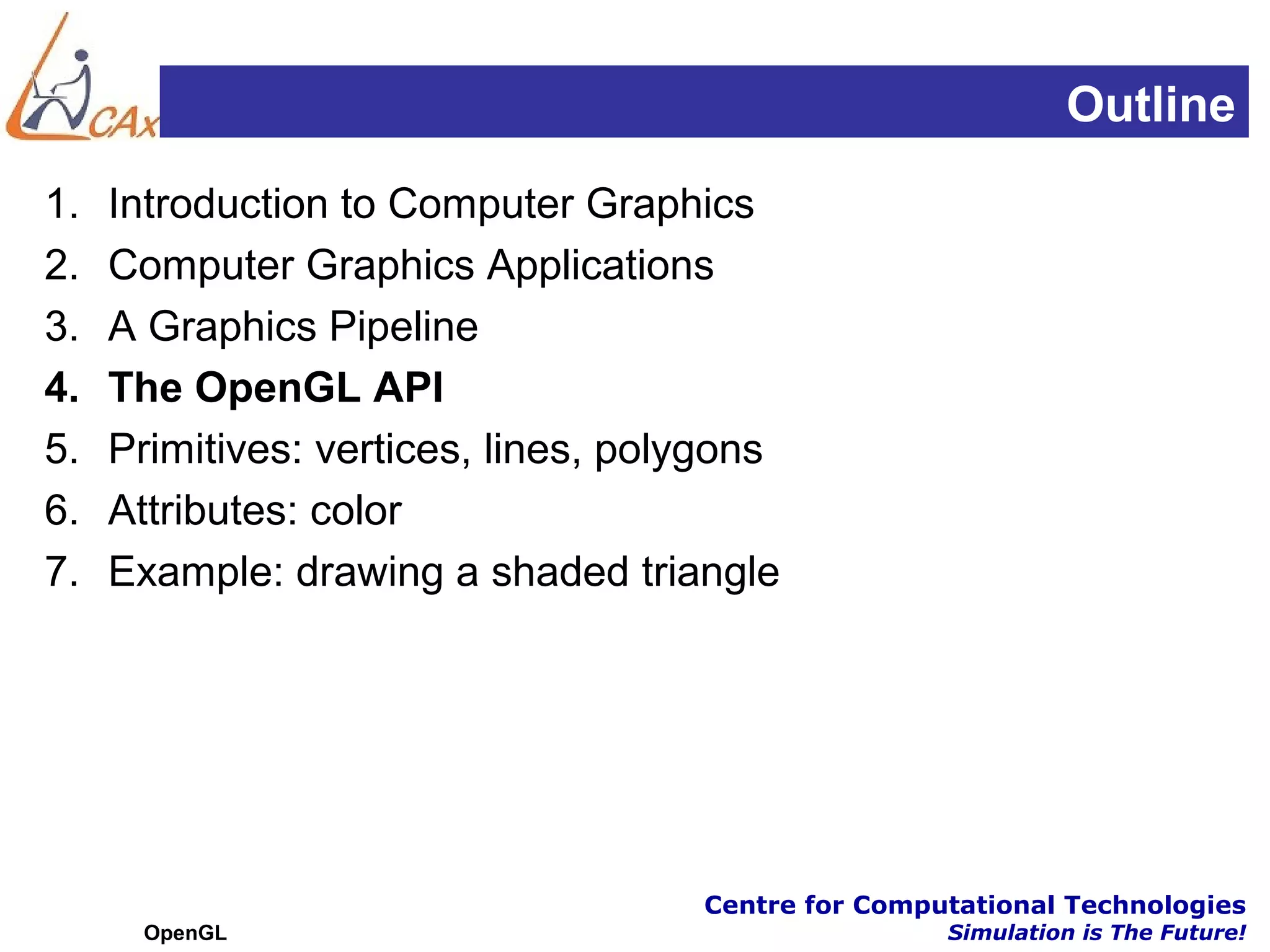 Outline
1.   Introduction to Computer Graphics
2.   Computer Graphics Applications
3.   A Graphics Pipeline
4.   The OpenGL API
5.   Primitives: vertices, lines, polygons
6.   Attributes: color
7.   Example: drawing a shaded triangle




                                     Centre for Computational Technologies
      OpenGL                                         Simulation is The Future!
 