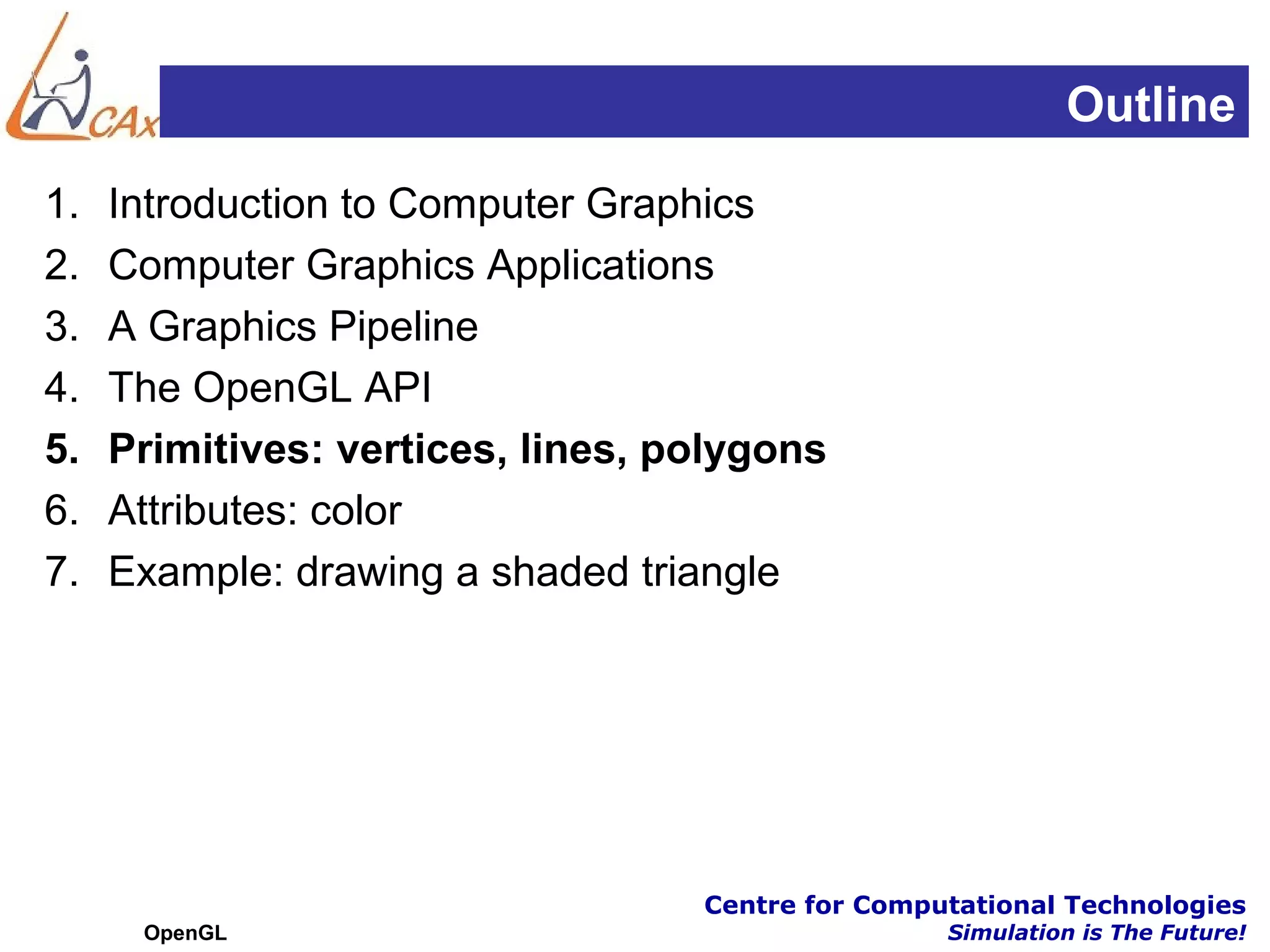 Outline
1.   Introduction to Computer Graphics
2.   Computer Graphics Applications
3.   A Graphics Pipeline
4.   The OpenGL API
5.   Primitives: vertices, lines, polygons
6.   Attributes: color
7.   Example: drawing a shaded triangle




                                   Centre for Computational Technologies
      OpenGL                                       Simulation is The Future!
 