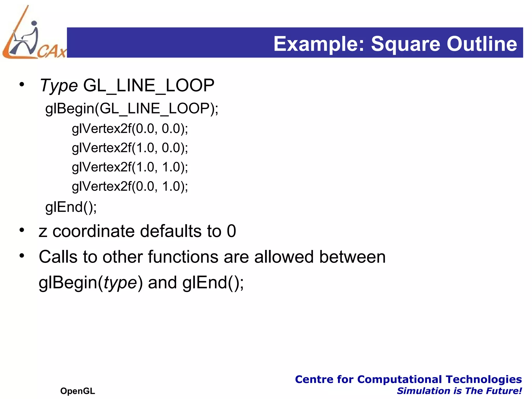 Example: Square Outline
• Type GL_LINE_LOOP
   glBegin(GL_LINE_LOOP);
       glVertex2f(0.0, 0.0);
       glVertex2f(1.0, 0.0);
       glVertex2f(1.0, 1.0);
       glVertex2f(0.0, 1.0);
   glEnd();
• z coordinate defaults to 0
• Calls to other functions are allowed between
  glBegin(type) and glEnd();




                                  Centre for Computational Technologies
     OpenGL                                       Simulation is The Future!
 