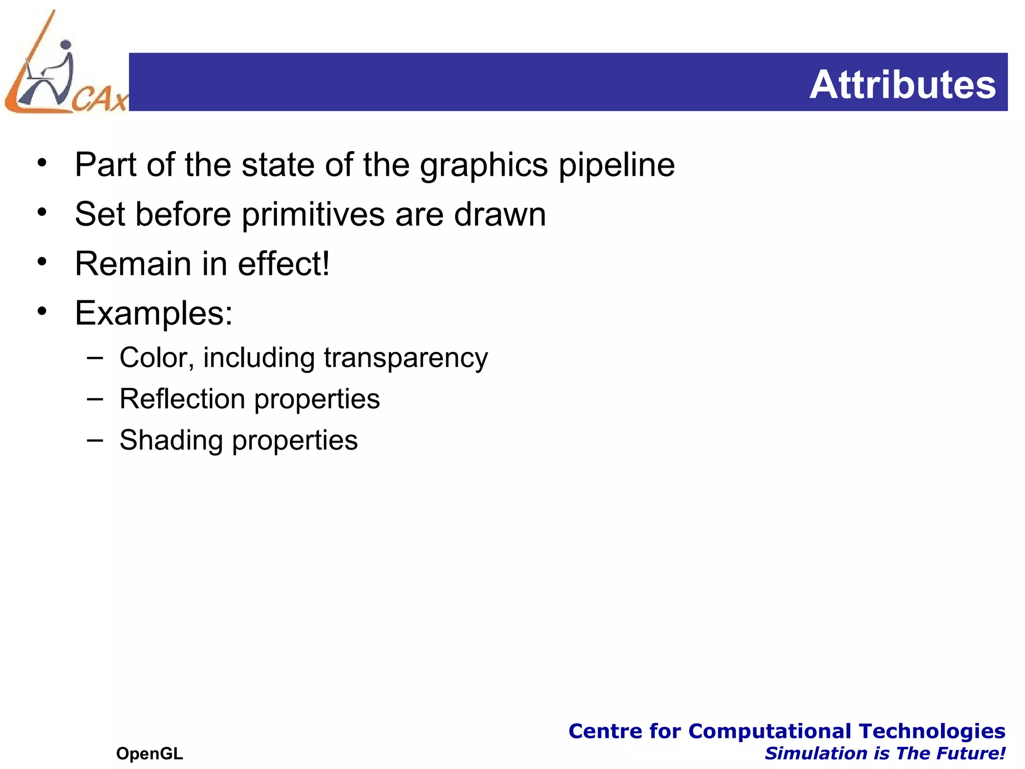 Attributes
•   Part of the state of the graphics pipeline
•   Set before primitives are drawn
•   Remain in effect!
•   Examples:
    – Color, including transparency
    – Reflection properties
    – Shading properties




                                      Centre for Computational Technologies
      OpenGL                                          Simulation is The Future!
 