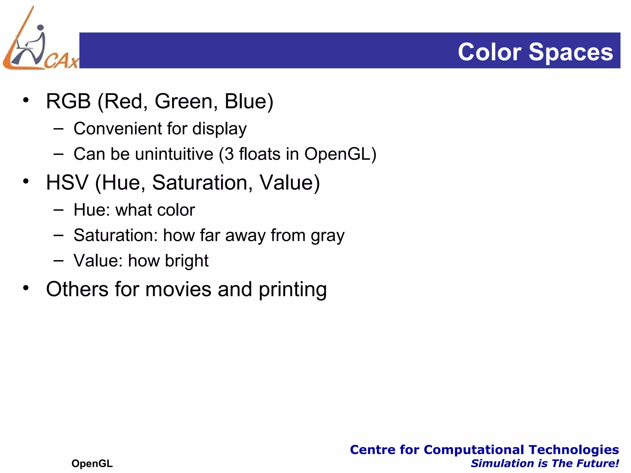 Color Spaces
• RGB (Red, Green, Blue)
   – Convenient for display
   – Can be unintuitive (3 floats in OpenGL)
• HSV (Hue, Saturation, Value)
   – Hue: what color
   – Saturation: how far away from gray
   – Value: how bright
• Others for movies and printing




                                          Centre for Computational Technologies
     OpenGL                                               Simulation is The Future!
 