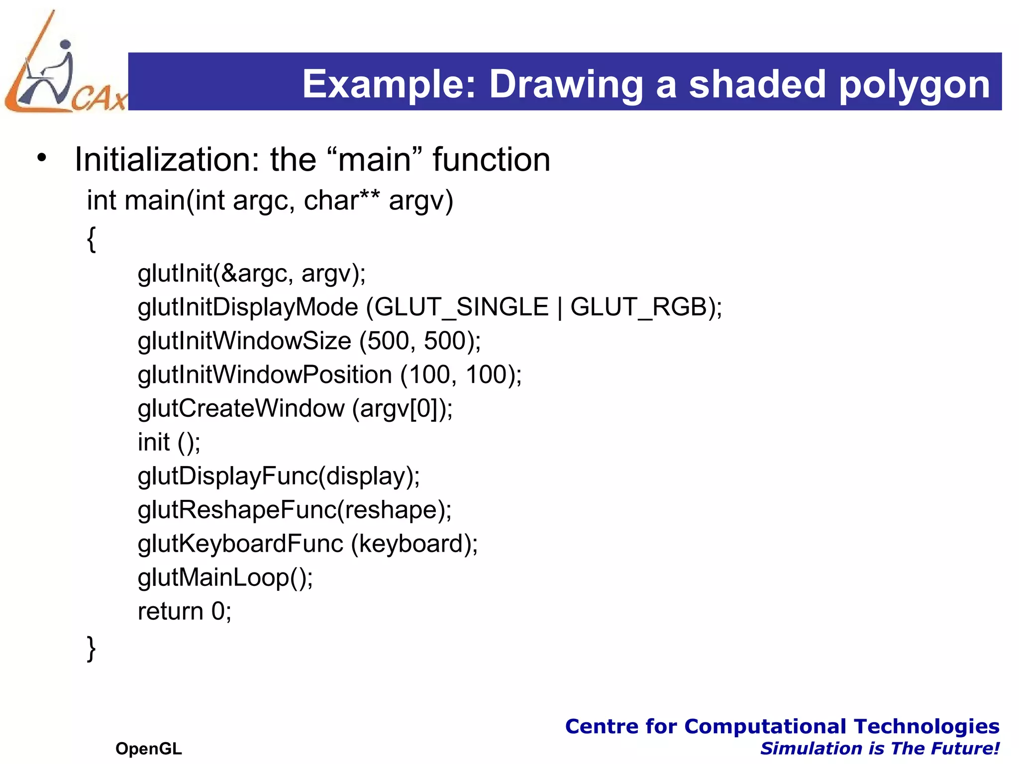 Example: Drawing a shaded polygon
• Initialization: the “main” function
   int main(int argc, char** argv)
   {
        glutInit(&argc, argv);
        glutInitDisplayMode (GLUT_SINGLE | GLUT_RGB);
        glutInitWindowSize (500, 500);
        glutInitWindowPosition (100, 100);
        glutCreateWindow (argv[0]);
        init ();
        glutDisplayFunc(display);
        glutReshapeFunc(reshape);
        glutKeyboardFunc (keyboard);
        glutMainLoop();
        return 0;
   }

                                        Centre for Computational Technologies
       OpenGL                                           Simulation is The Future!
 