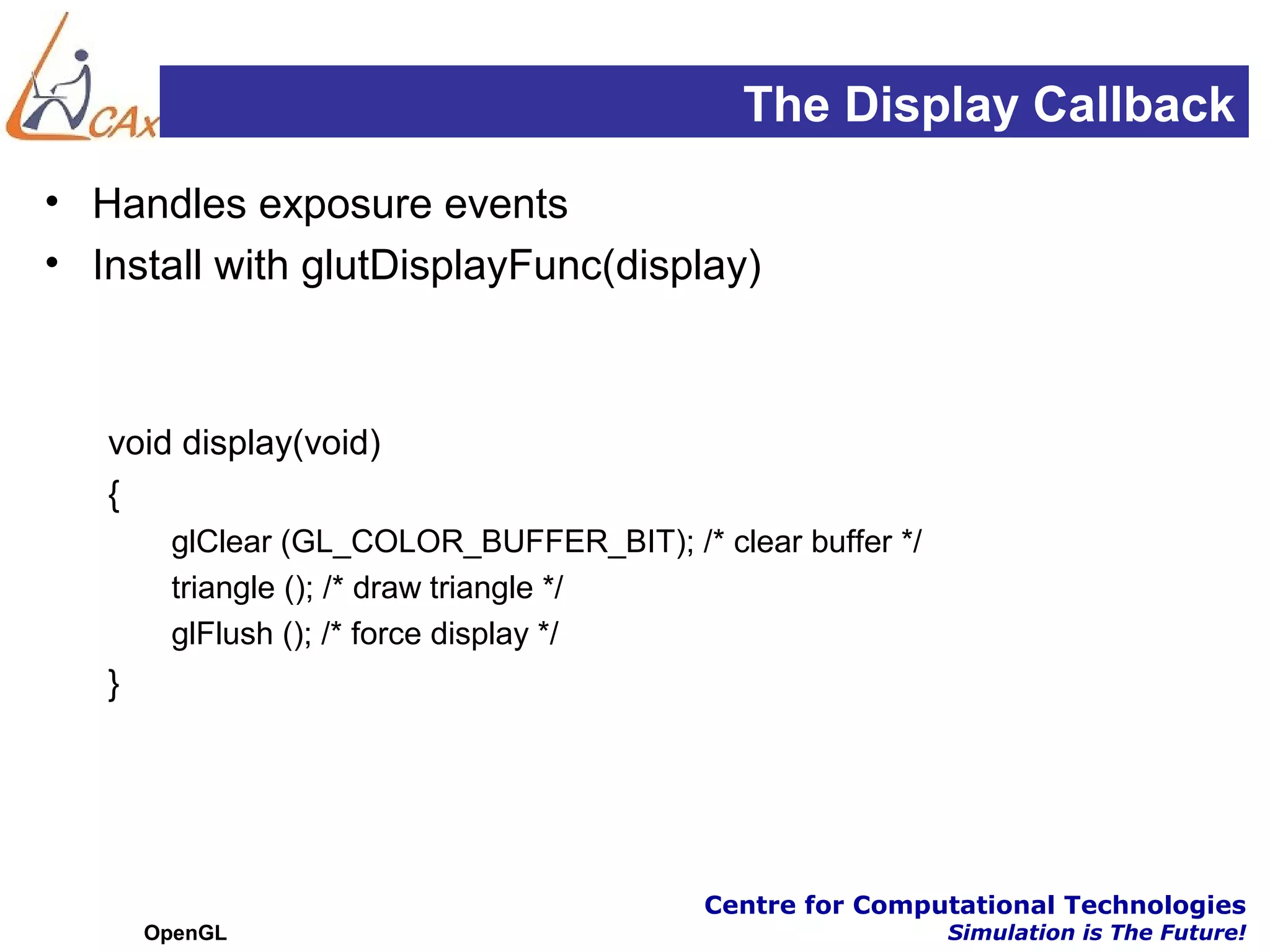 The Display Callback
• Handles exposure events
• Install with glutDisplayFunc(display)



   void display(void)
   {
        glClear (GL_COLOR_BUFFER_BIT); /* clear buffer */
        triangle (); /* draw triangle */
        glFlush (); /* force display */
   }




                                          Centre for Computational Technologies
       OpenGL                                               Simulation is The Future!
 