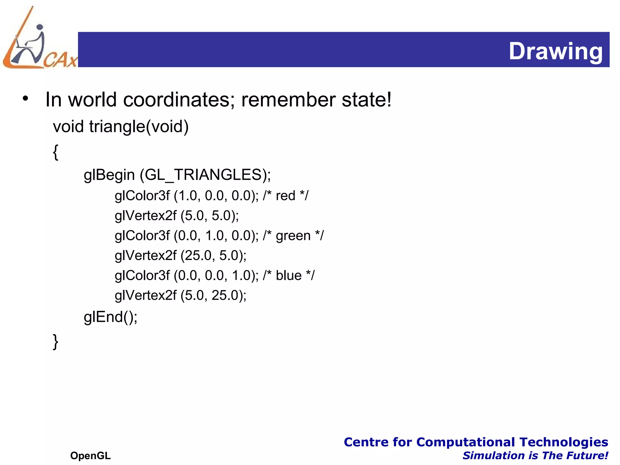 Drawing
• In world coordinates; remember state!
   void triangle(void)
   {
        glBegin (GL_TRIANGLES);
                glColor3f (1.0, 0.0, 0.0); /* red */
                glVertex2f (5.0, 5.0);
                glColor3f (0.0, 1.0, 0.0); /* green */
                glVertex2f (25.0, 5.0);
                glColor3f (0.0, 0.0, 1.0); /* blue */
                glVertex2f (5.0, 25.0);
        glEnd();
   }




                                                         Centre for Computational Technologies
       OpenGL                                                            Simulation is The Future!
 