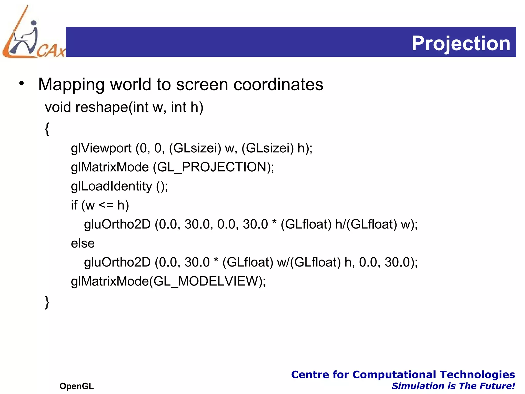 Projection
• Mapping world to screen coordinates
   void reshape(int w, int h)
   {
        glViewport (0, 0, (GLsizei) w, (GLsizei) h);
        glMatrixMode (GL_PROJECTION);
        glLoadIdentity ();
        if (w <= h)
            gluOrtho2D (0.0, 30.0, 0.0, 30.0 * (GLfloat) h/(GLfloat) w);
        else
            gluOrtho2D (0.0, 30.0 * (GLfloat) w/(GLfloat) h, 0.0, 30.0);
        glMatrixMode(GL_MODELVIEW);
   }



                                                Centre for Computational Technologies
       OpenGL                                                      Simulation is The Future!
 