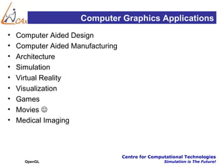 Computer Graphics Applications
•   Computer Aided Design
•   Computer Aided Manufacturing
•   Architecture
•   Simulation
•   Virtual Reality
•   Visualization
•   Games
•   Movies 
•   Medical Imaging



                                   Centre for Computational Technologies
      OpenGL                                       Simulation is The Future!
 