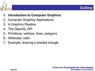 Outline
1.   Introduction to Computer Graphics
2.   Computer Graphics Applications
3.   A Graphics Pipeline
4.   The OpenGL API
5.   Primitives: vertices, lines, polygons
6.   Attributes: color
7.   Example: drawing a shaded triangle




                                    Centre for Computational Technologies
      OpenGL                                        Simulation is The Future!
 