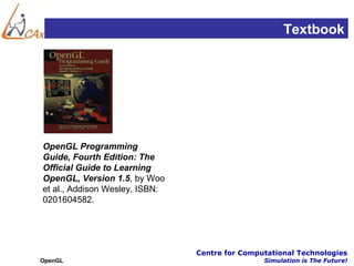 Textbook




OpenGL Programming
Guide, Fourth Edition: The
Official Guide to Learning
OpenGL, Version 1.5, by Woo
et al., Addison Wesley, ISBN:
0201604582.




                                Centre for Computational Technologies
OpenGL                                          Simulation is The Future!
 