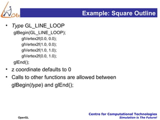 Example: Square Outline
• Type GL_LINE_LOOP
   glBegin(GL_LINE_LOOP);
       glVertex2f(0.0, 0.0);
       glVertex2f(1.0, 0.0);
       glVertex2f(1.0, 1.0);
       glVertex2f(0.0, 1.0);
   glEnd();
• z coordinate defaults to 0
• Calls to other functions are allowed between
  glBegin(type) and glEnd();




                                  Centre for Computational Technologies
     OpenGL                                       Simulation is The Future!
 