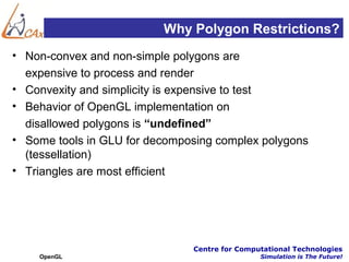 Why Polygon Restrictions?
• Non-convex and non-simple polygons are
  expensive to process and render
• Convexity and simplicity is expensive to test
• Behavior of OpenGL implementation on
  disallowed polygons is “undefined”
• Some tools in GLU for decomposing complex polygons
  (tessellation)
• Triangles are most efficient




                               Centre for Computational Technologies
    OpenGL                                     Simulation is The Future!
 