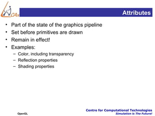 Attributes
•   Part of the state of the graphics pipeline
•   Set before primitives are drawn
•   Remain in effect!
•   Examples:
    – Color, including transparency
    – Reflection properties
    – Shading properties




                                      Centre for Computational Technologies
      OpenGL                                          Simulation is The Future!
 