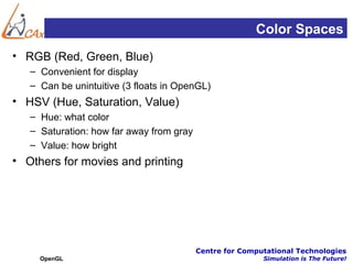 Color Spaces
• RGB (Red, Green, Blue)
   – Convenient for display
   – Can be unintuitive (3 floats in OpenGL)
• HSV (Hue, Saturation, Value)
   – Hue: what color
   – Saturation: how far away from gray
   – Value: how bright
• Others for movies and printing




                                          Centre for Computational Technologies
     OpenGL                                               Simulation is The Future!
 