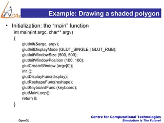 Example: Drawing a shaded polygon
• Initialization: the “main” function
   int main(int argc, char** argv)
   {
        glutInit(&argc, argv);
        glutInitDisplayMode (GLUT_SINGLE | GLUT_RGB);
        glutInitWindowSize (500, 500);
        glutInitWindowPosition (100, 100);
        glutCreateWindow (argv[0]);
        init ();
        glutDisplayFunc(display);
        glutReshapeFunc(reshape);
        glutKeyboardFunc (keyboard);
        glutMainLoop();
        return 0;
   }

                                        Centre for Computational Technologies
       OpenGL                                           Simulation is The Future!
 
