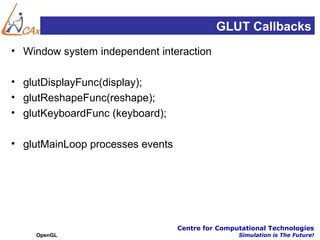 GLUT Callbacks
• Window system independent interaction

• glutDisplayFunc(display);
• glutReshapeFunc(reshape);
• glutKeyboardFunc (keyboard);

• glutMainLoop processes events




                                  Centre for Computational Technologies
    OpenGL                                        Simulation is The Future!
 