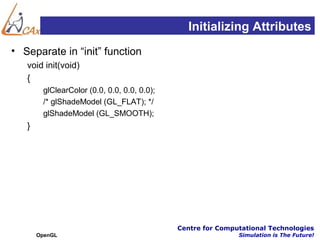 Initializing Attributes
• Separate in “init” function
   void init(void)
   {
        glClearColor (0.0, 0.0, 0.0, 0.0);
        /* glShadeModel (GL_FLAT); */
        glShadeModel (GL_SMOOTH);
   }




                                             Centre for Computational Technologies
       OpenGL                                                Simulation is The Future!
 