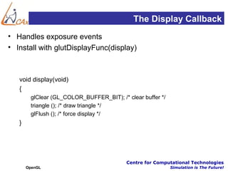 The Display Callback
• Handles exposure events
• Install with glutDisplayFunc(display)



   void display(void)
   {
        glClear (GL_COLOR_BUFFER_BIT); /* clear buffer */
        triangle (); /* draw triangle */
        glFlush (); /* force display */
   }




                                          Centre for Computational Technologies
       OpenGL                                               Simulation is The Future!
 