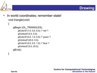 Drawing
• In world coordinates; remember state!
   void triangle(void)
   {
        glBegin (GL_TRIANGLES);
                glColor3f (1.0, 0.0, 0.0); /* red */
                glVertex2f (5.0, 5.0);
                glColor3f (0.0, 1.0, 0.0); /* green */
                glVertex2f (25.0, 5.0);
                glColor3f (0.0, 0.0, 1.0); /* blue */
                glVertex2f (5.0, 25.0);
        glEnd();
   }




                                                         Centre for Computational Technologies
       OpenGL                                                            Simulation is The Future!
 