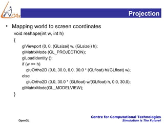 Projection
• Mapping world to screen coordinates
   void reshape(int w, int h)
   {
        glViewport (0, 0, (GLsizei) w, (GLsizei) h);
        glMatrixMode (GL_PROJECTION);
        glLoadIdentity ();
        if (w <= h)
            gluOrtho2D (0.0, 30.0, 0.0, 30.0 * (GLfloat) h/(GLfloat) w);
        else
            gluOrtho2D (0.0, 30.0 * (GLfloat) w/(GLfloat) h, 0.0, 30.0);
        glMatrixMode(GL_MODELVIEW);
   }



                                                Centre for Computational Technologies
       OpenGL                                                      Simulation is The Future!
 