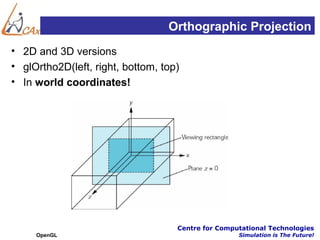 Orthographic Projection
• 2D and 3D versions
• glOrtho2D(left, right, bottom, top)
• In world coordinates!




                                    Centre for Computational Technologies
     OpenGL                                         Simulation is The Future!
 