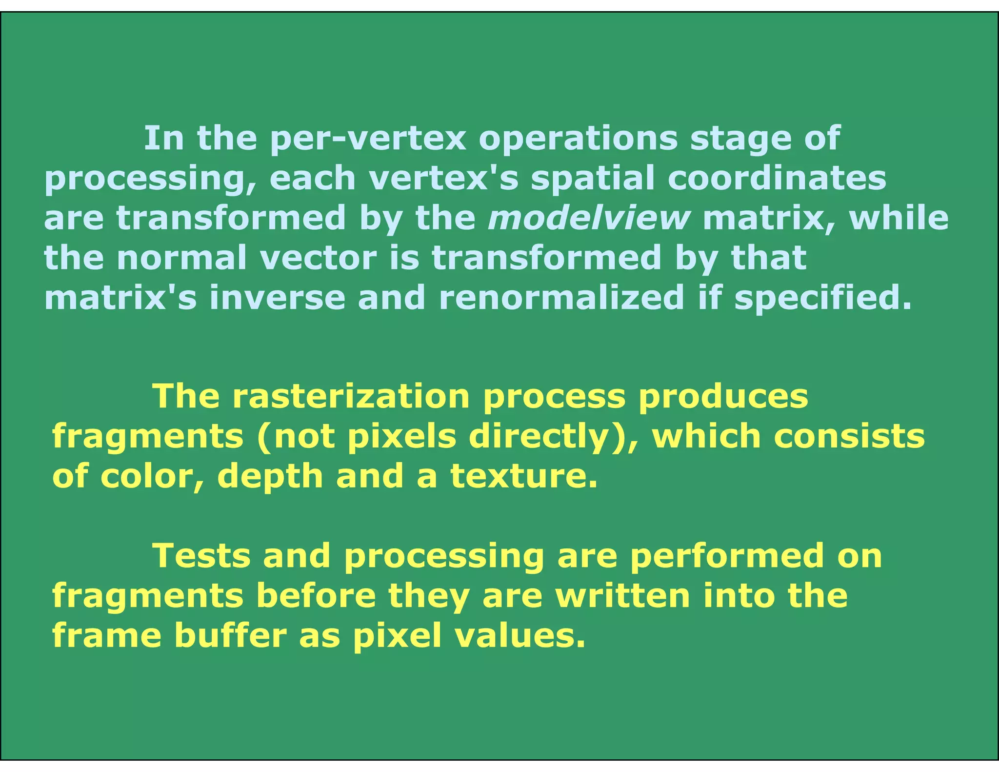 In the per-vertex operations stage of
processing, each vertex's spatial coordinates
are transformed by the modelview matrix, while
the normal vector is transformed by that
matrix's inverse and renormalized if specified.
The rasterization process produces
fragments (not pixels directly), which consists
of color, depth and a texture.
Tests and processing are performed on
fragments before they are written into the
frame buffer as pixel values.
 