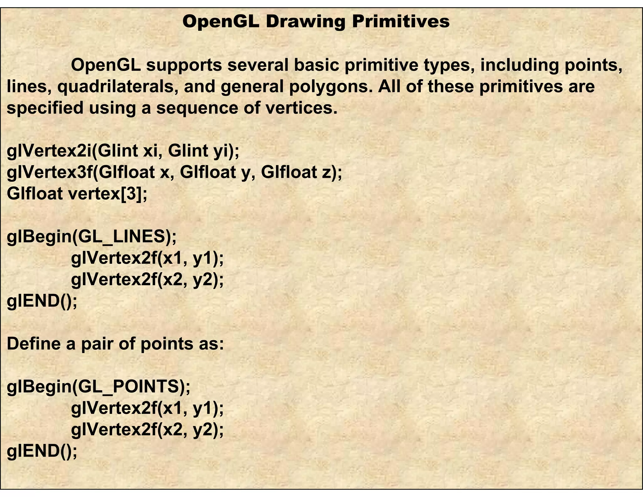 OpenGL Drawing Primitives
OpenGL supports several basic primitive types, including points,
lines, quadrilaterals, and general polygons. All of these primitives are
specified using a sequence of vertices.
glVertex2i(Glint xi, Glint yi);
glVertex3f(Glfloat x, Glfloat y, Glfloat z);
Glfloat vertex[3];
glBegin(GL_LINES);
glVertex2f(x1, y1);
glVertex2f(x2, y2);
glEND();
Define a pair of points as:
glBegin(GL_POINTS);
glVertex2f(x1, y1);
glVertex2f(x2, y2);
glEND();
 