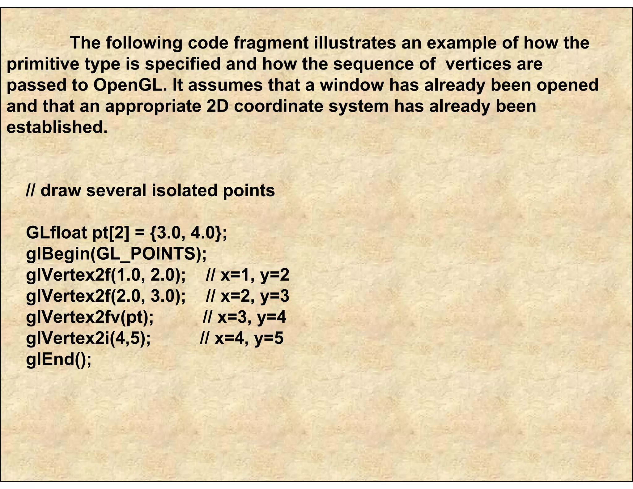 The following code fragment illustrates an example of how the
primitive type is specified and how the sequence of vertices are
passed to OpenGL. It assumes that a window has already been opened
and that an appropriate 2D coordinate system has already been
established.
// draw several isolated points
GLfloat pt[2] = {3.0, 4.0};
glBegin(GL_POINTS);
glVertex2f(1.0, 2.0); // x=1, y=2
glVertex2f(2.0, 3.0); // x=2, y=3
glVertex2fv(pt); // x=3, y=4
glVertex2i(4,5); // x=4, y=5
glEnd();
 