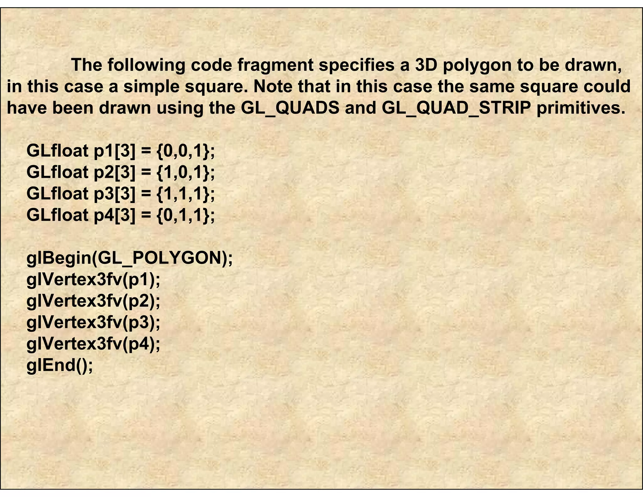 The following code fragment specifies a 3D polygon to be drawn,
in this case a simple square. Note that in this case the same square could
have been drawn using the GL_QUADS and GL_QUAD_STRIP primitives.
GLfloat p1[3] = {0,0,1};
GLfloat p2[3] = {1,0,1};
GLfloat p3[3] = {1,1,1};
GLfloat p4[3] = {0,1,1};
glBegin(GL_POLYGON);
glVertex3fv(p1);
glVertex3fv(p2);
glVertex3fv(p3);
glVertex3fv(p4);
glEnd();
 