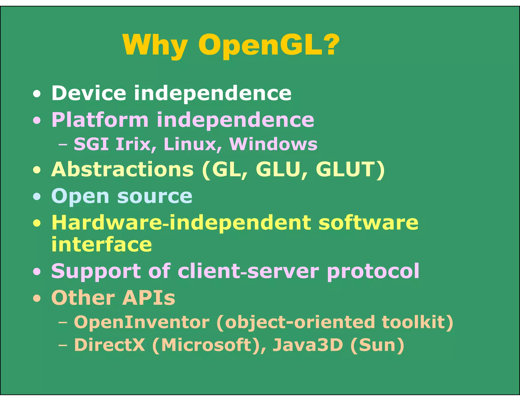 Why OpenGL?
• Device independence
• Platform independence
– SGI Irix, Linux, Windows
• Abstractions (GL, GLU, GLUT)
• Open source
• Hardware-independent software
interface
• Support of client-server protocol
• Other APIs
– OpenInventor (object-oriented toolkit)
– DirectX (Microsoft), Java3D (Sun)
 