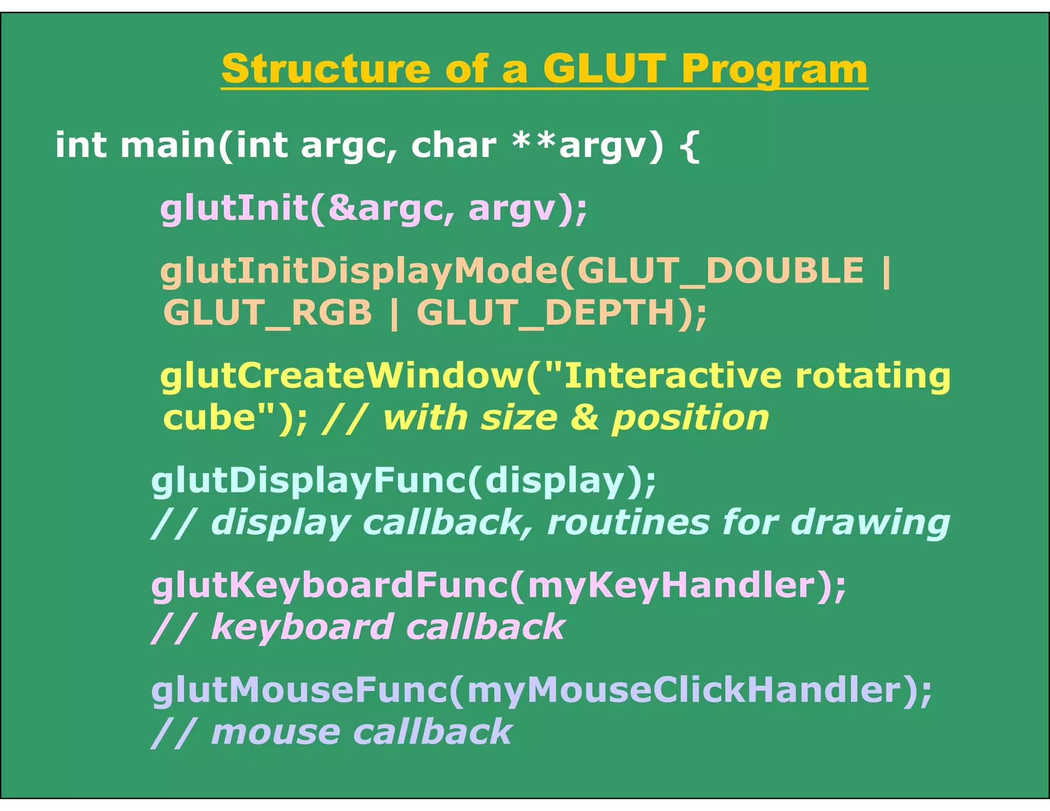 Structure of a GLUT Program
int main(int argc, char **argv) {
glutInit(&argc, argv);
glutInitDisplayMode(GLUT_DOUBLE |
GLUT_RGB | GLUT_DEPTH);
glutCreateWindow("Interactive rotating
cube"); // with size & position
glutDisplayFunc(display);
// display callback, routines for drawing
glutKeyboardFunc(myKeyHandler);
// keyboard callback
glutMouseFunc(myMouseClickHandler);
// mouse callback
 
