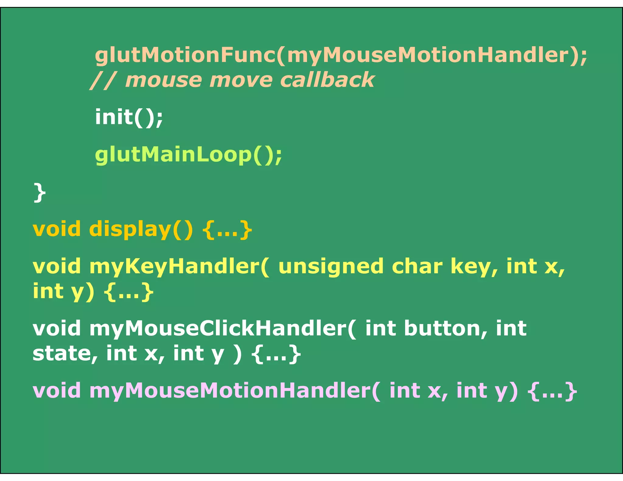 glutMotionFunc(myMouseMotionHandler);
// mouse move callback
init();
glutMainLoop();
}
void display() {...}
void myKeyHandler( unsigned char key, int x,
int y) {...}
void myMouseClickHandler( int button, int
state, int x, int y ) {...}
void myMouseMotionHandler( int x, int y) {...}
 