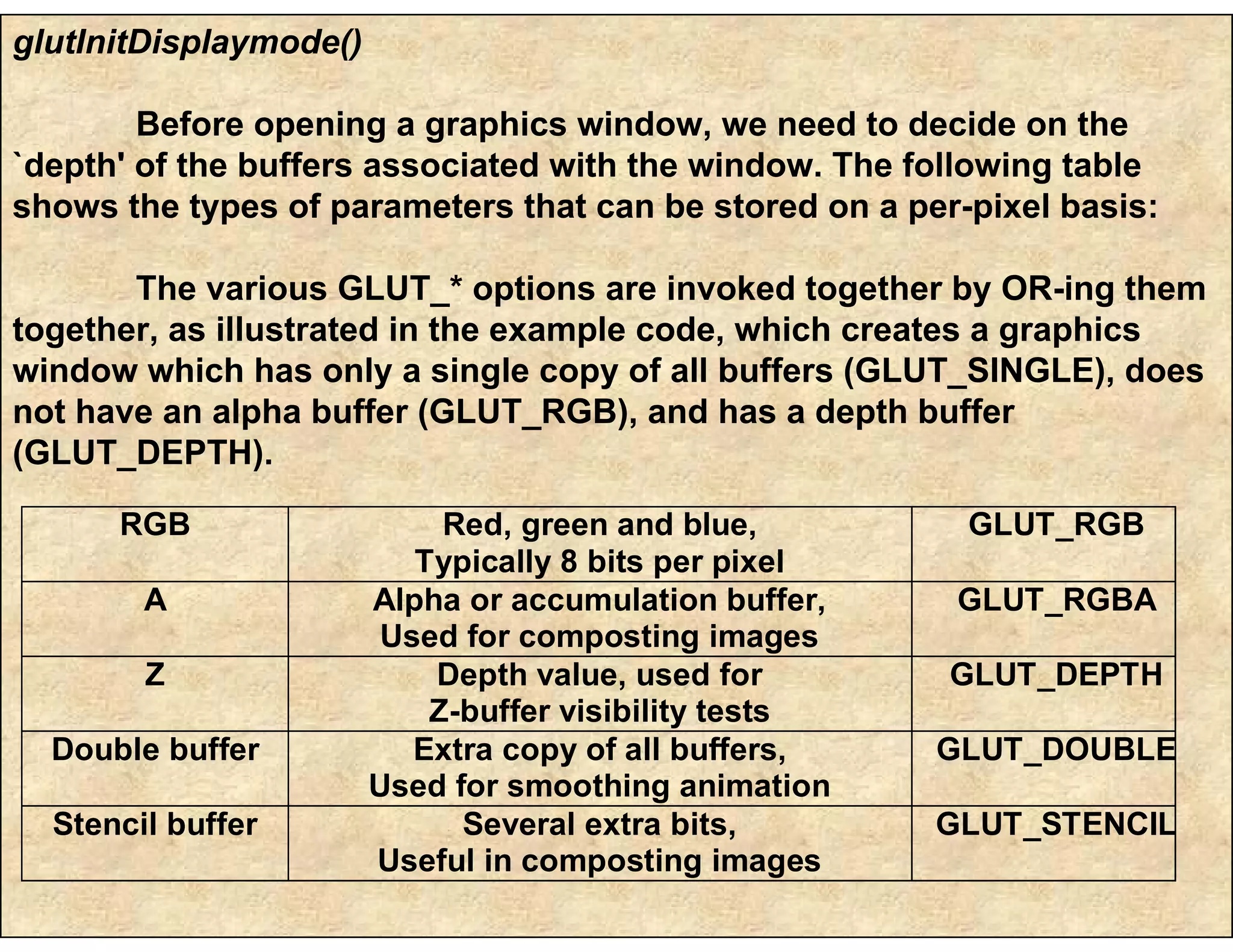 glutInitDisplaymode()
Before opening a graphics window, we need to decide on the
`depth' of the buffers associated with the window. The following table
shows the types of parameters that can be stored on a per-pixel basis:
The various GLUT_* options are invoked together by OR-ing them
together, as illustrated in the example code, which creates a graphics
window which has only a single copy of all buffers (GLUT_SINGLE), does
not have an alpha buffer (GLUT_RGB), and has a depth buffer
(GLUT_DEPTH).
RGB Red, green and blue,
Typically 8 bits per pixel
GLUT_RGB
A Alpha or accumulation buffer,
Used for composting images
GLUT_RGBA
Z Depth value, used for
Z-buffer visibility tests
GLUT_DEPTH
Double buffer Extra copy of all buffers,
Used for smoothing animation
GLUT_DOUBLE
Stencil buffer Several extra bits,
Useful in composting images
GLUT_STENCIL
 