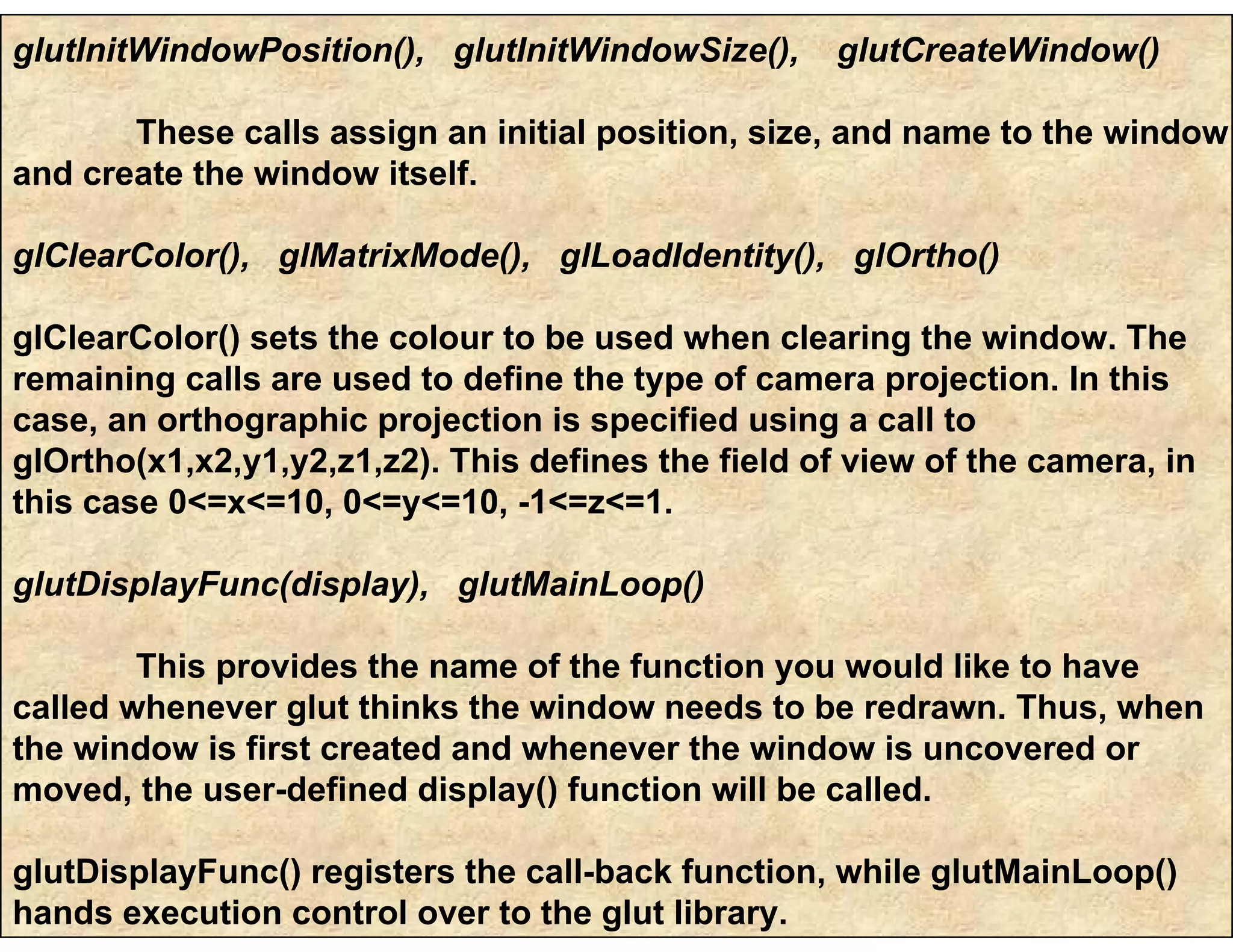 glutInitWindowPosition(), glutInitWindowSize(), glutCreateWindow()
These calls assign an initial position, size, and name to the window
and create the window itself.
glClearColor(), glMatrixMode(), glLoadIdentity(), glOrtho()
glClearColor() sets the colour to be used when clearing the window. The
remaining calls are used to define the type of camera projection. In this
case, an orthographic projection is specified using a call to
glOrtho(x1,x2,y1,y2,z1,z2). This defines the field of view of the camera, in
this case 0<=x<=10, 0<=y<=10, -1<=z<=1.
glutDisplayFunc(display), glutMainLoop()
This provides the name of the function you would like to have
called whenever glut thinks the window needs to be redrawn. Thus, when
the window is first created and whenever the window is uncovered or
moved, the user-defined display() function will be called.
glutDisplayFunc() registers the call-back function, while glutMainLoop()
hands execution control over to the glut library.
 