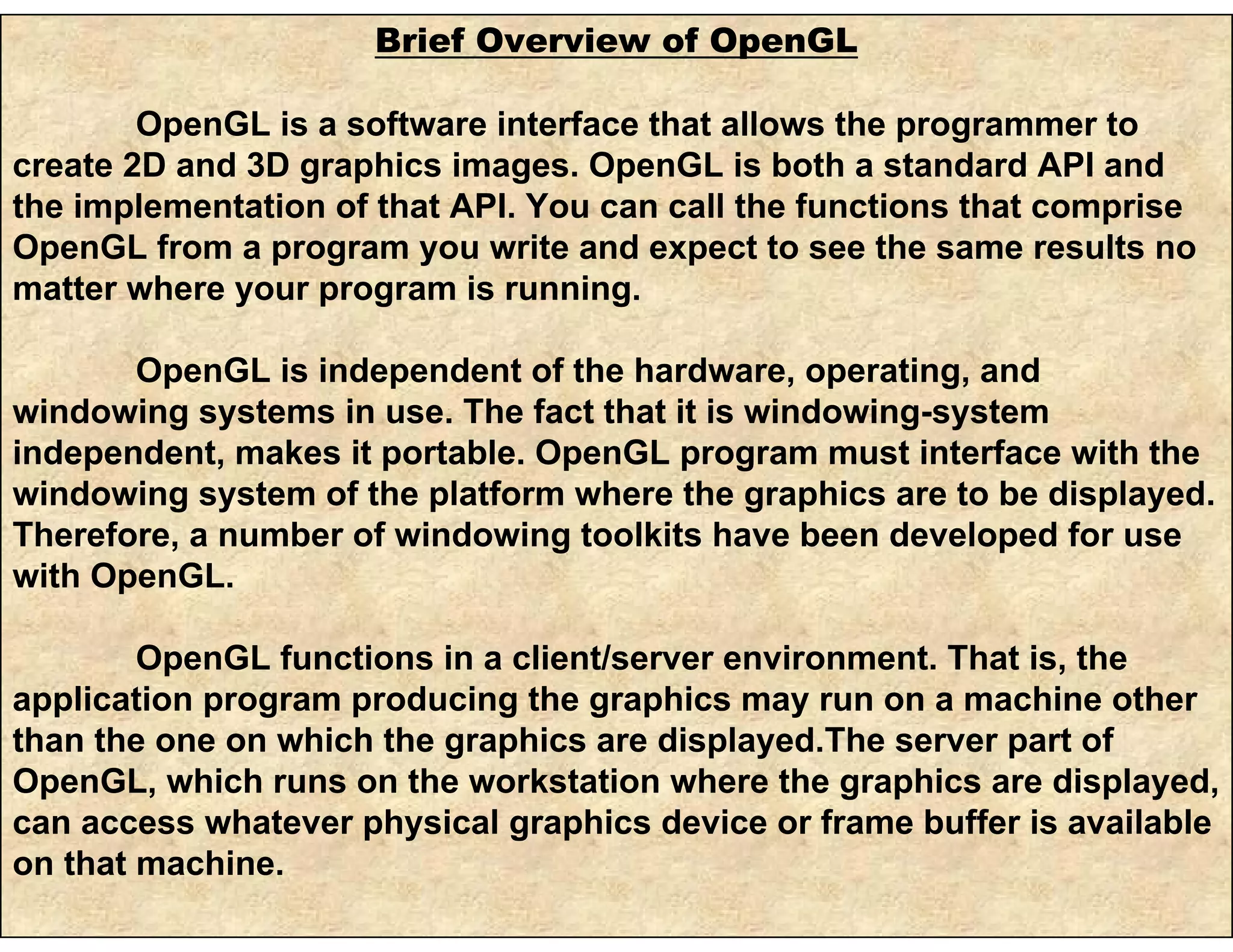 Brief Overview of OpenGL
OpenGL is a software interface that allows the programmer to
create 2D and 3D graphics images. OpenGL is both a standard API and
the implementation of that API. You can call the functions that comprise
OpenGL from a program you write and expect to see the same results no
matter where your program is running.
OpenGL is independent of the hardware, operating, and
windowing systems in use. The fact that it is windowing-system
independent, makes it portable. OpenGL program must interface with the
windowing system of the platform where the graphics are to be displayed.
Therefore, a number of windowing toolkits have been developed for use
with OpenGL.
OpenGL functions in a client/server environment. That is, the
application program producing the graphics may run on a machine other
than the one on which the graphics are displayed.The server part of
OpenGL, which runs on the workstation where the graphics are displayed,
can access whatever physical graphics device or frame buffer is available
on that machine.
 