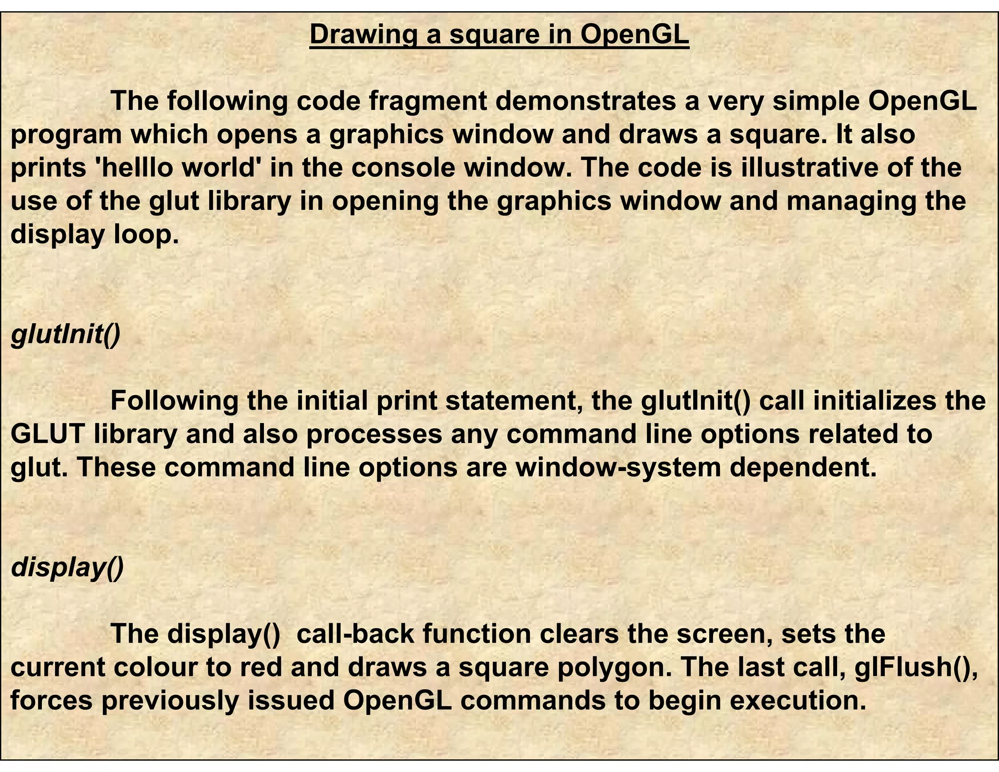 Drawing a square in OpenGL
The following code fragment demonstrates a very simple OpenGL
program which opens a graphics window and draws a square. It also
prints 'helllo world' in the console window. The code is illustrative of the
use of the glut library in opening the graphics window and managing the
display loop.
glutInit()
Following the initial print statement, the glutInit() call initializes the
GLUT library and also processes any command line options related to
glut. These command line options are window-system dependent.
display()
The display() call-back function clears the screen, sets the
current colour to red and draws a square polygon. The last call, glFlush(),
forces previously issued OpenGL commands to begin execution.
 
