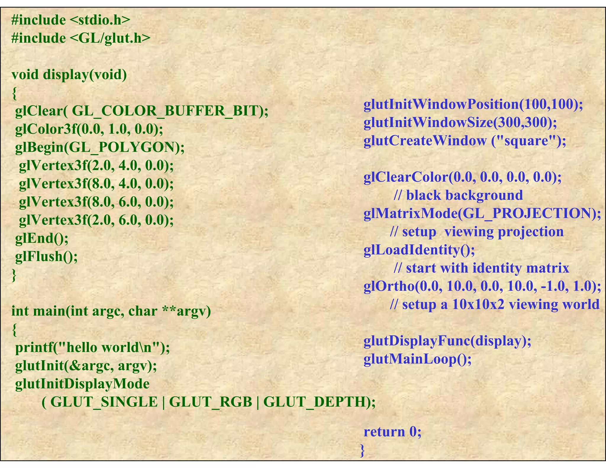 #include <stdio.h>
#include <GL/glut.h>
void display(void)
{
glClear( GL_COLOR_BUFFER_BIT);
glColor3f(0.0, 1.0, 0.0);
glBegin(GL_POLYGON);
glVertex3f(2.0, 4.0, 0.0);
glVertex3f(8.0, 4.0, 0.0);
glVertex3f(8.0, 6.0, 0.0);
glVertex3f(2.0, 6.0, 0.0);
glEnd();
glFlush();
}
int main(int argc, char **argv)
{
printf("hello worldn");
glutInit(&argc, argv);
glutInitDisplayMode
( GLUT_SINGLE | GLUT_RGB | GLUT_DEPTH);
glutInitWindowPosition(100,100);
glutInitWindowSize(300,300);
glutCreateWindow ("square");
glClearColor(0.0, 0.0, 0.0, 0.0);
// black background
glMatrixMode(GL_PROJECTION);
// setup viewing projection
glLoadIdentity();
// start with identity matrix
glOrtho(0.0, 10.0, 0.0, 10.0, -1.0, 1.0);
// setup a 10x10x2 viewing world
glutDisplayFunc(display);
glutMainLoop();
return 0;
}
 