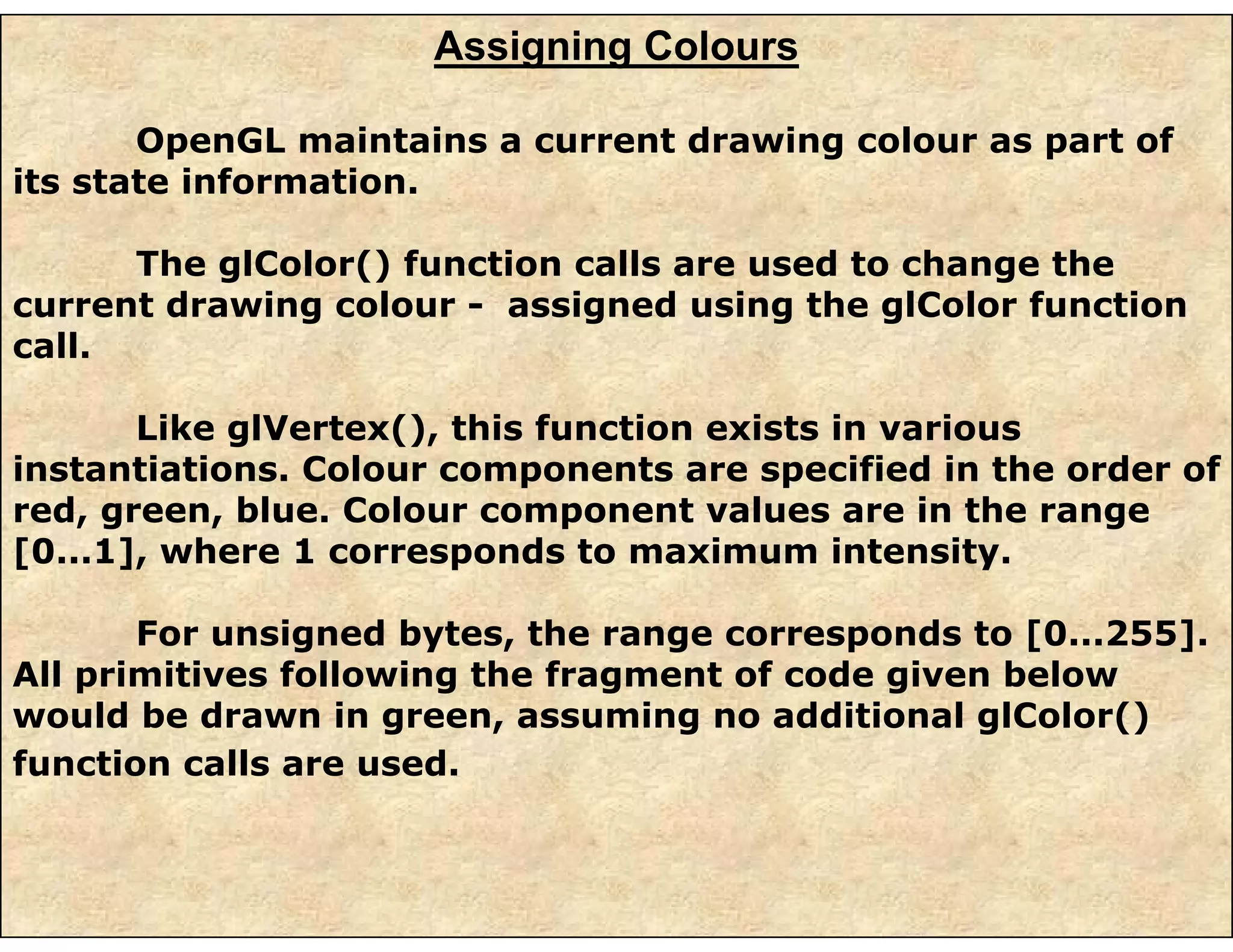 Assigning Colours
OpenGL maintains a current drawing colour as part of
its state information.
The glColor() function calls are used to change the
current drawing colour - assigned using the glColor function
call.
Like glVertex(), this function exists in various
instantiations. Colour components are specified in the order of
red, green, blue. Colour component values are in the range
[0...1], where 1 corresponds to maximum intensity.
For unsigned bytes, the range corresponds to [0...255].
All primitives following the fragment of code given below
would be drawn in green, assuming no additional glColor()
function calls are used.
 