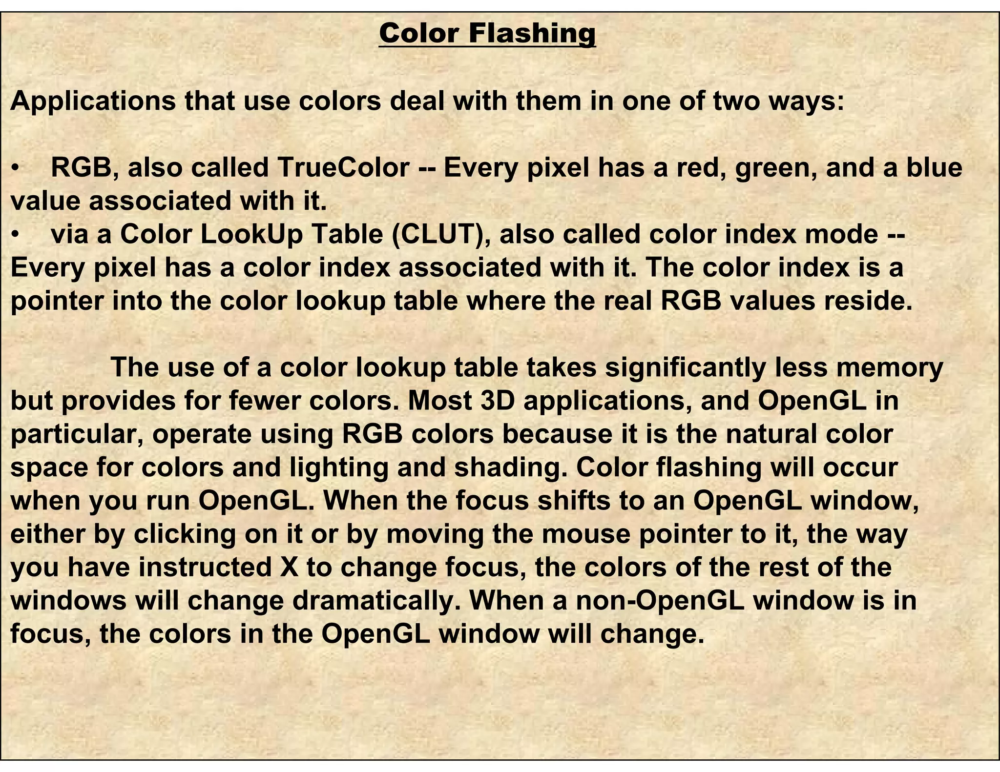 Color Flashing
Applications that use colors deal with them in one of two ways:
• RGB, also called TrueColor -- Every pixel has a red, green, and a blue
value associated with it.
• via a Color LookUp Table (CLUT), also called color index mode --
Every pixel has a color index associated with it. The color index is a
pointer into the color lookup table where the real RGB values reside.
The use of a color lookup table takes significantly less memory
but provides for fewer colors. Most 3D applications, and OpenGL in
particular, operate using RGB colors because it is the natural color
space for colors and lighting and shading. Color flashing will occur
when you run OpenGL. When the focus shifts to an OpenGL window,
either by clicking on it or by moving the mouse pointer to it, the way
you have instructed X to change focus, the colors of the rest of the
windows will change dramatically. When a non-OpenGL window is in
focus, the colors in the OpenGL window will change.
 