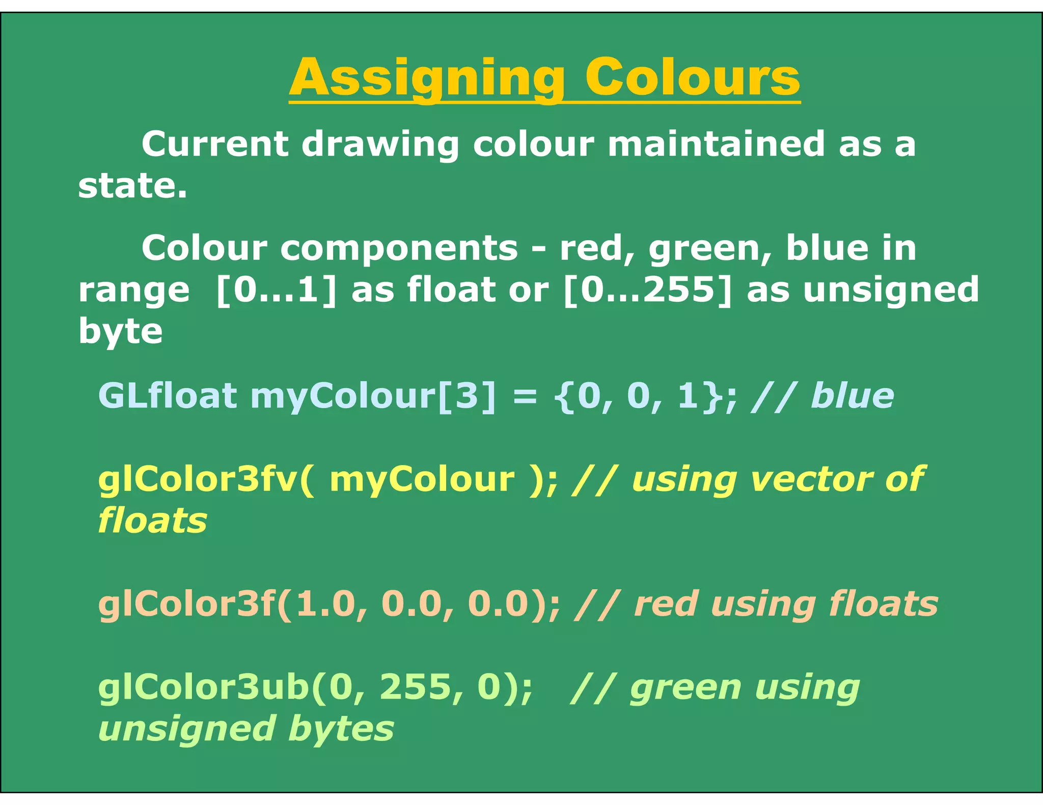 GLfloat myColour[3] = {0, 0, 1}; // blue
glColor3fv( myColour ); // using vector of
floats
glColor3f(1.0, 0.0, 0.0); // red using floats
glColor3ub(0, 255, 0); // green using
unsigned bytes
Assigning Colours
Current drawing colour maintained as a
state.
Colour components - red, green, blue in
range [0...1] as float or [0…255] as unsigned
byte
 