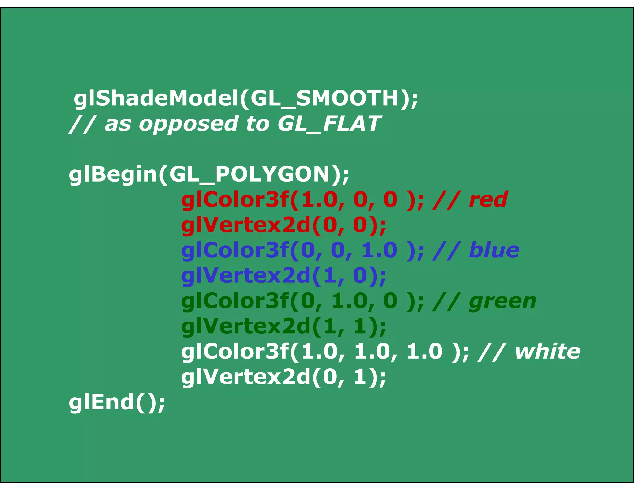 glShadeModel(GL_SMOOTH);
// as opposed to GL_FLAT
glBegin(GL_POLYGON);
glColor3f(1.0, 0, 0 ); // red
glVertex2d(0, 0);
glColor3f(0, 0, 1.0 ); // blue
glVertex2d(1, 0);
glColor3f(0, 1.0, 0 ); // green
glVertex2d(1, 1);
glColor3f(1.0, 1.0, 1.0 ); // white
glVertex2d(0, 1);
glEnd();
 