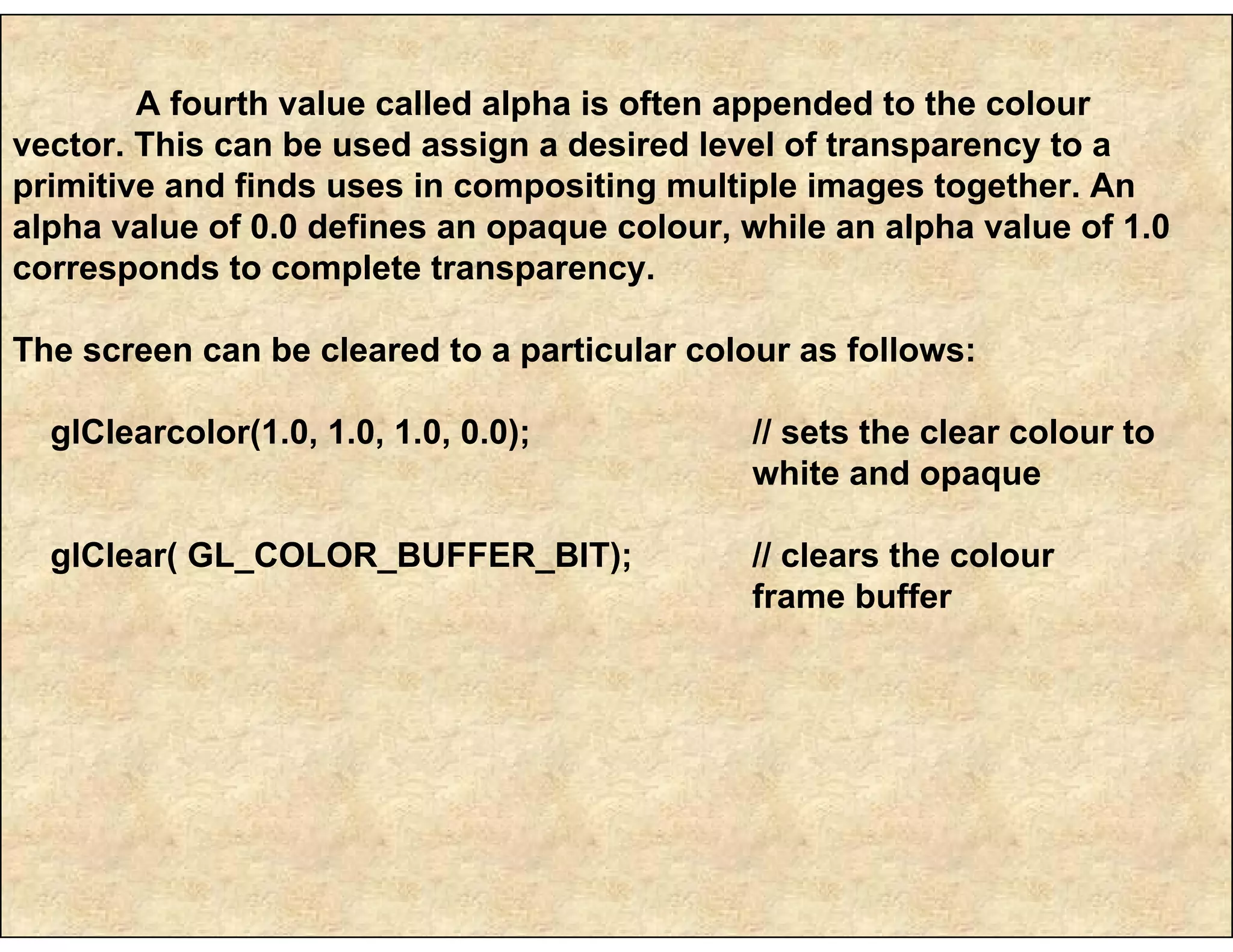 A fourth value called alpha is often appended to the colour
vector. This can be used assign a desired level of transparency to a
primitive and finds uses in compositing multiple images together. An
alpha value of 0.0 defines an opaque colour, while an alpha value of 1.0
corresponds to complete transparency.
The screen can be cleared to a particular colour as follows:
glClearcolor(1.0, 1.0, 1.0, 0.0); // sets the clear colour to
white and opaque
glClear( GL_COLOR_BUFFER_BIT); // clears the colour
frame buffer
 