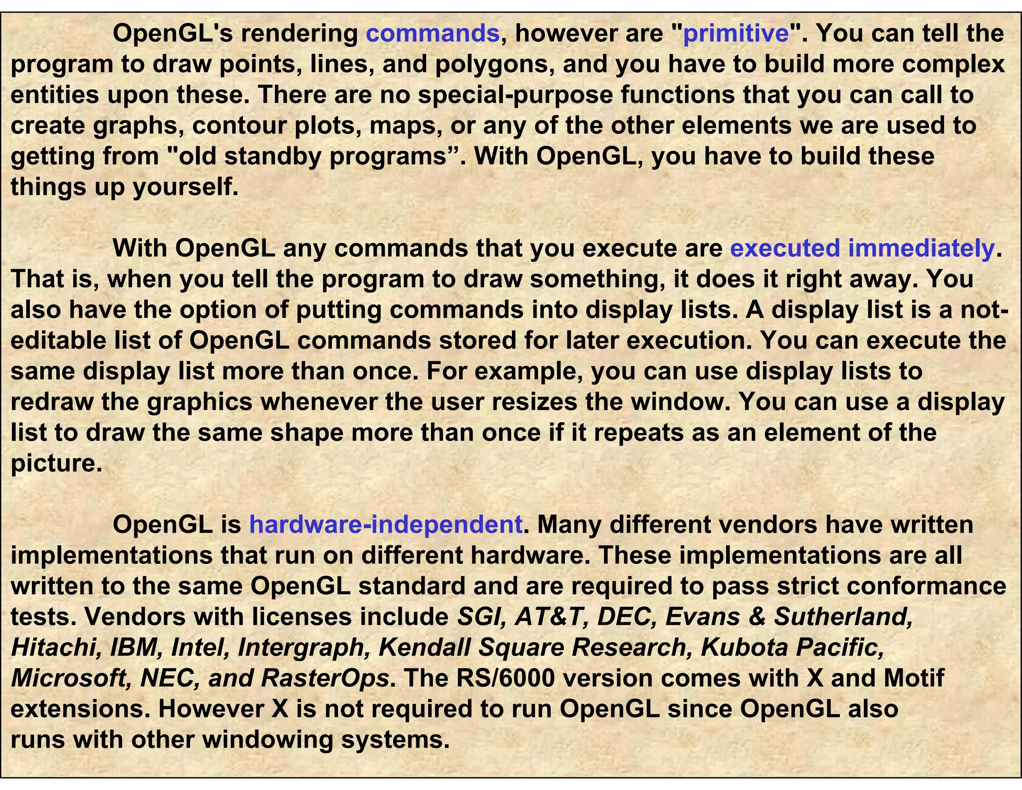 OpenGL's rendering commands, however are "primitive". You can tell the
program to draw points, lines, and polygons, and you have to build more complex
entities upon these. There are no special-purpose functions that you can call to
create graphs, contour plots, maps, or any of the other elements we are used to
getting from "old standby programs”. With OpenGL, you have to build these
things up yourself.
With OpenGL any commands that you execute are executed immediately.
That is, when you tell the program to draw something, it does it right away. You
also have the option of putting commands into display lists. A display list is a not-
editable list of OpenGL commands stored for later execution. You can execute the
same display list more than once. For example, you can use display lists to
redraw the graphics whenever the user resizes the window. You can use a display
list to draw the same shape more than once if it repeats as an element of the
picture.
OpenGL is hardware-independent. Many different vendors have written
implementations that run on different hardware. These implementations are all
written to the same OpenGL standard and are required to pass strict conformance
tests. Vendors with licenses include SGI, AT&T, DEC, Evans & Sutherland,
Hitachi, IBM, Intel, Intergraph, Kendall Square Research, Kubota Pacific,
Microsoft, NEC, and RasterOps. The RS/6000 version comes with X and Motif
extensions. However X is not required to run OpenGL since OpenGL also
runs with other windowing systems.
 