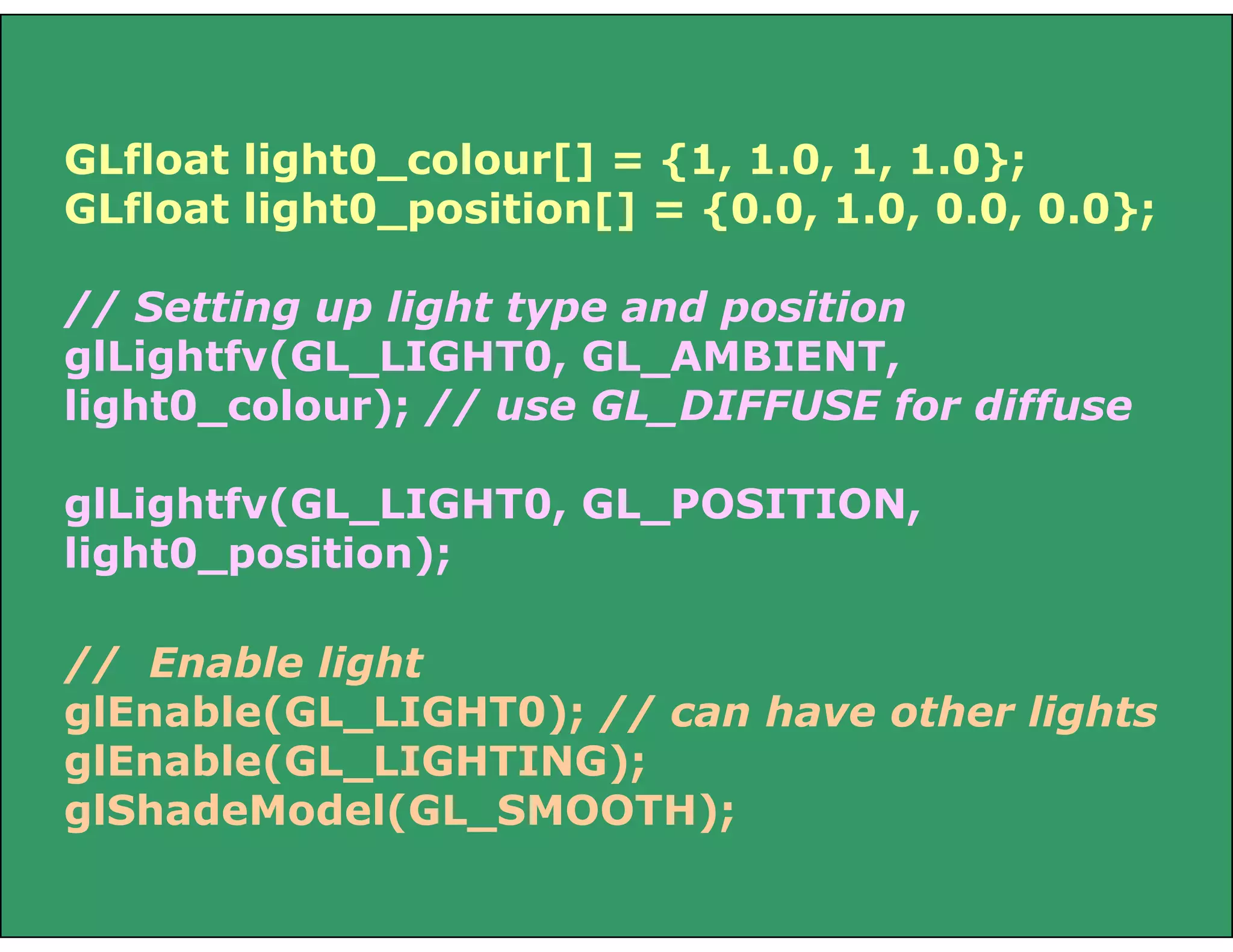 // Enable light
glEnable(GL_LIGHT0); // can have other lights
glEnable(GL_LIGHTING);
glShadeModel(GL_SMOOTH);
GLfloat light0_colour[] = {1, 1.0, 1, 1.0};
GLfloat light0_position[] = {0.0, 1.0, 0.0, 0.0};
// Setting up light type and position
glLightfv(GL_LIGHT0, GL_AMBIENT,
light0_colour); // use GL_DIFFUSE for diffuse
glLightfv(GL_LIGHT0, GL_POSITION,
light0_position);
 