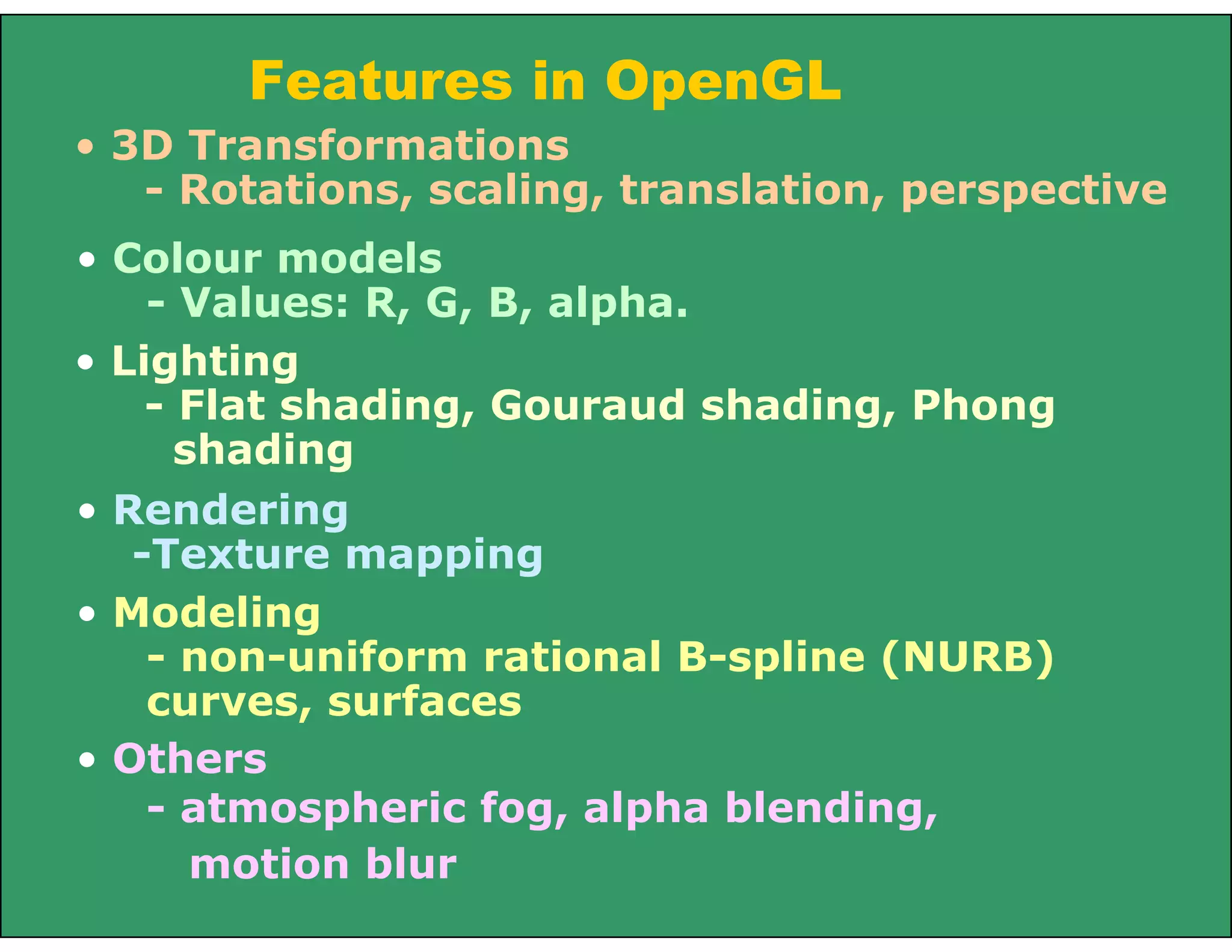 Features in OpenGL
• Others
- atmospheric fog, alpha blending,
motion blur
• 3D Transformations
- Rotations, scaling, translation, perspective
• Colour models
- Values: R, G, B, alpha.
• Lighting
- Flat shading, Gouraud shading, Phong
shading
• Rendering
-Texture mapping
• Modeling
- non-uniform rational B-spline (NURB)
curves, surfaces
 