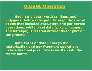 Geometric data (vertices, lines, and
polygons) follows the path through the row of
boxes that includes evaluators and per-vertex
operations, while pixel data (pixels, images,
and bitmaps) is treated differently for part of
the process.
Both types of data undergo the
rasterization and per-fragment operations
before the final pixel data is written into the
frame buffer.
OpenGL Operation
 