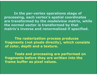 In the per-vertex operations stage of
processing, each vertex's spatial coordinates
are transformed by the modelview matrix, while
the normal vector is transformed by that
matrix's inverse and renormalized if specified.
The rasterization process produces
fragments (not pixels directly), which consists
of color, depth and a texture.
Tests and processing are performed on
fragments before they are written into the
frame buffer as pixel values.
 