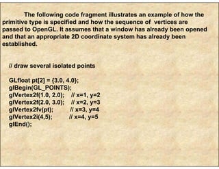 The following code fragment illustrates an example of how the
primitive type is specified and how the sequence of vertices are
passed to OpenGL. It assumes that a window has already been opened
and that an appropriate 2D coordinate system has already been
established.
// draw several isolated points
GLfloat pt[2] = {3.0, 4.0};
glBegin(GL_POINTS);
glVertex2f(1.0, 2.0); // x=1, y=2
glVertex2f(2.0, 3.0); // x=2, y=3
glVertex2fv(pt); // x=3, y=4
glVertex2i(4,5); // x=4, y=5
glEnd();
 