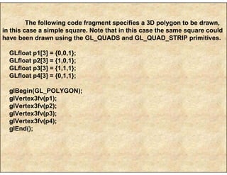 The following code fragment specifies a 3D polygon to be drawn,
in this case a simple square. Note that in this case the same square could
have been drawn using the GL_QUADS and GL_QUAD_STRIP primitives.
GLfloat p1[3] = {0,0,1};
GLfloat p2[3] = {1,0,1};
GLfloat p3[3] = {1,1,1};
GLfloat p4[3] = {0,1,1};
glBegin(GL_POLYGON);
glVertex3fv(p1);
glVertex3fv(p2);
glVertex3fv(p3);
glVertex3fv(p4);
glEnd();
 